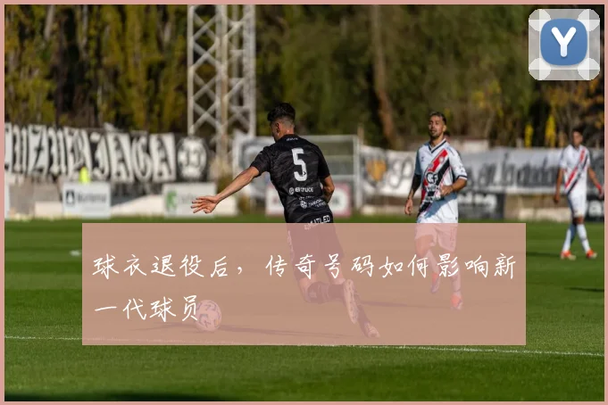 球衣退役后,传奇号码如何影响新一代球员