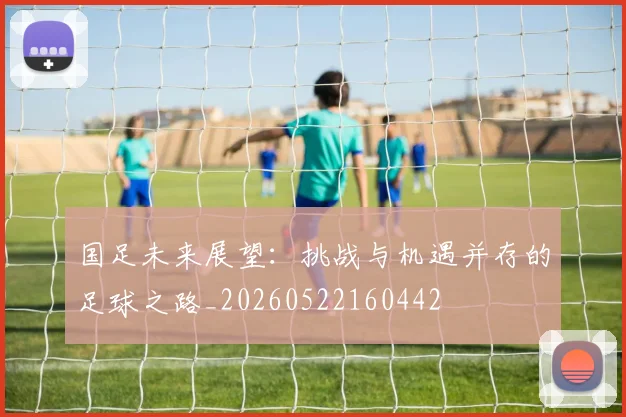 国足未来展望:挑战与机遇并存的足球之路_20260522160442
