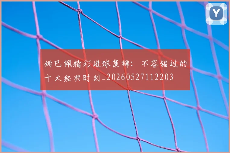 姆巴佩精彩进球集锦:不容错过的十大经典时刻_20260527112203