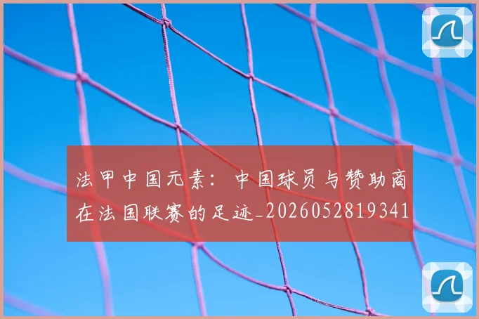 法甲中国元素:中国球员与赞助商在法国联赛的足迹_20260528193417