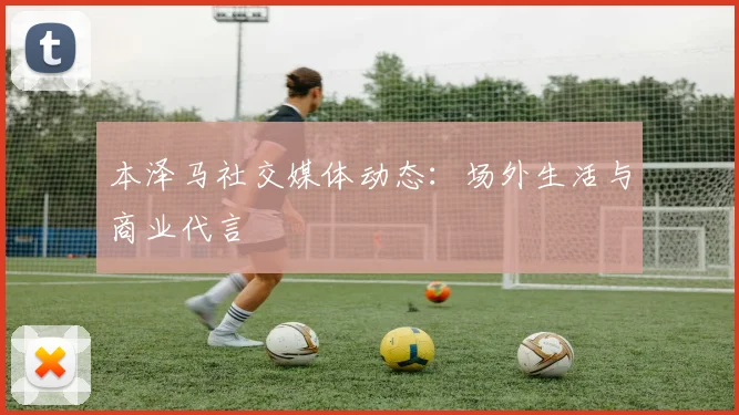 本泽马社交媒体动态:场外生活与商业代言