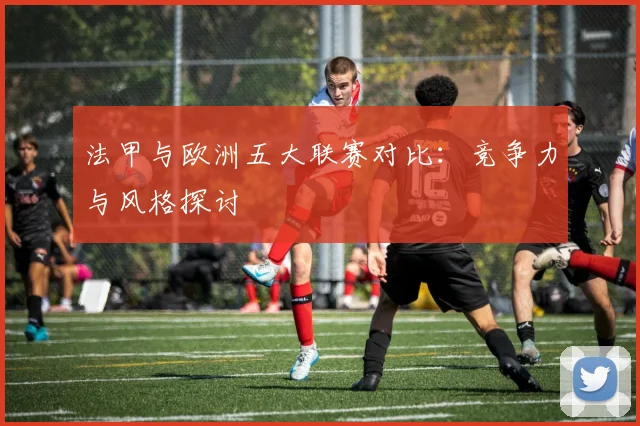 法甲与欧洲五大联赛对比:竞争力与风格探讨