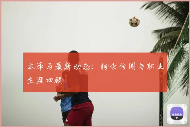 本泽马最新动态:转会传闻与职业生涯回顾