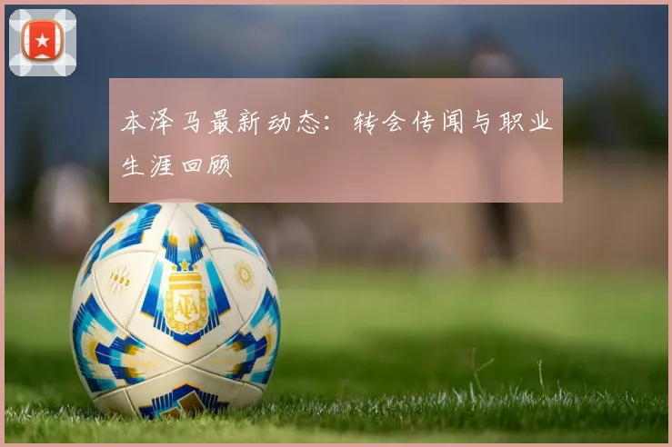 本泽马最新动态:转会传闻与职业生涯回顾