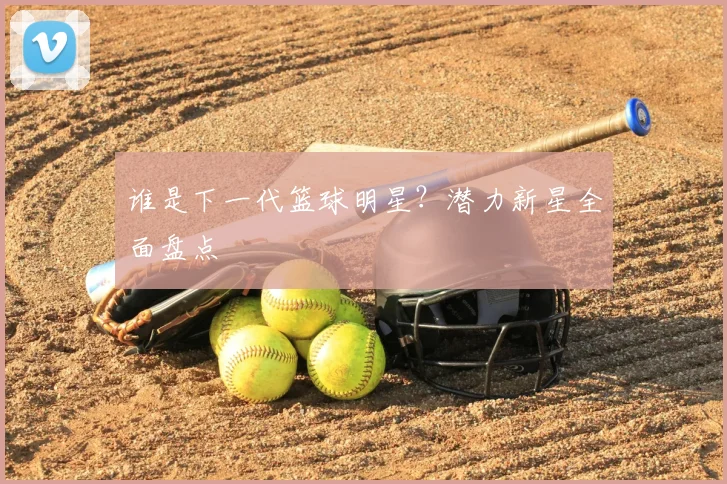 谁是下一代篮球明星?潜力新星全面盘点