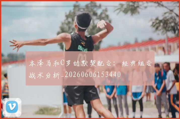 本泽马和C罗的默契配合:经典组合战术分析_20260606153440