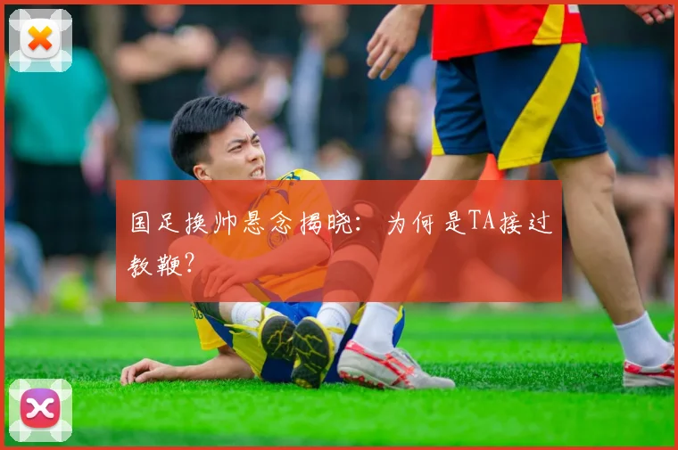 国足换帅悬念揭晓:为何是TA接过教鞭?