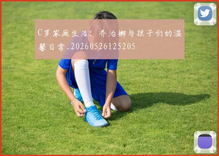 C罗家庭生活:乔治娜与孩子们的温馨日常_20260526125205