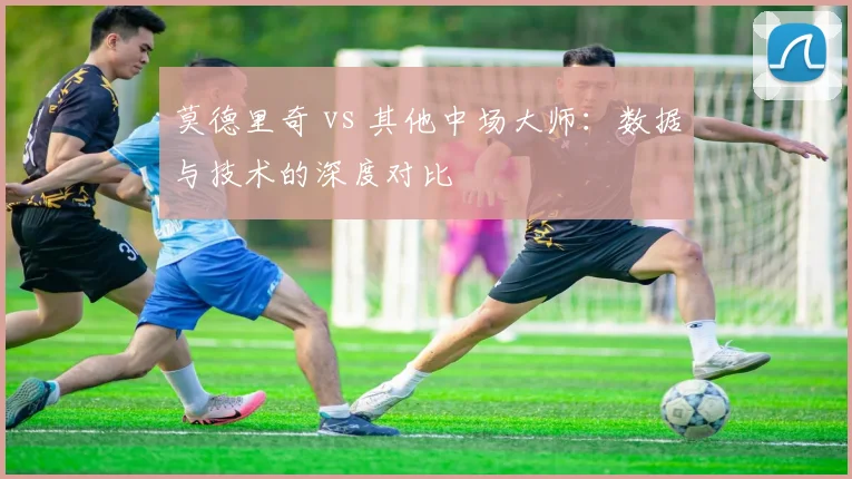 莫德里奇 vs 其他中场大师：数据与技术的深度对比