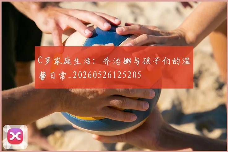 C罗家庭生活:乔治娜与孩子们的温馨日常_20260526125205
