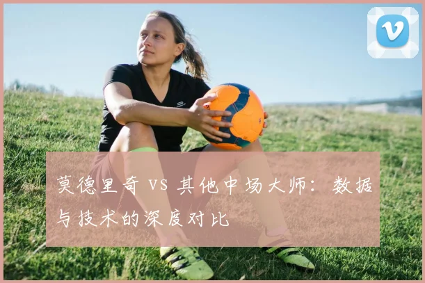 莫德里奇 vs 其他中场大师:数据与技术的深度对比