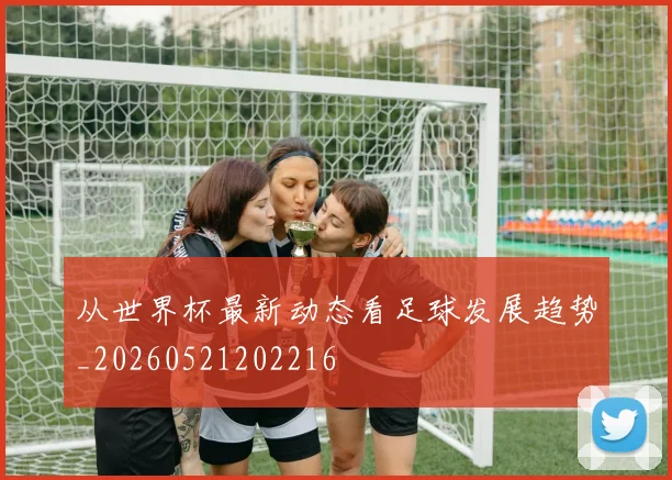 从世界杯最新动态看足球发展趋势_20260521202216