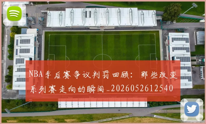 NBA季后赛争议判罚回顾:那些改变系列赛走向的瞬间_20260526125403